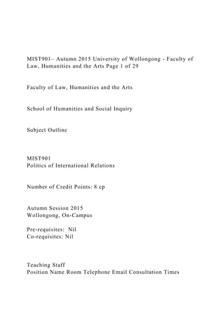 MIST901– Autumn 2015 University of Wollongong - Faculty of
Law, Humanities and the Arts Page 1 of 29
Faculty of Law, Humanities and the Arts
School of Humanities and Social Inquiry
Subject Outline
MIST901
Politics of International Relations
Number of Credit Points: 8 cp
Autumn Session 2015
Wollongong, On-Campus
Pre-requisites: Nil
Co-requisites: Nil
Teaching Staff
Position Name Room Telephone Email Consultation Times
 