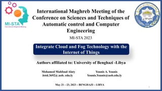 Integrate Cloud and Fog Technology with the
Internet of Things
Authors affiliated to: University of Benghazi -Libya
1
International Maghreb Meeting of the
Conference on Sciences and Techniques of
Automatic control and Computer
Engineering
MI-STA 2023
May 21 – 23, 2023 – BENGHAZI – LIBYA
Mohamed Mahfoud Alaty Younis A. Younis
itstd.3692@.uob. edu.ly Younis.Younis@uob.edu.ly
 