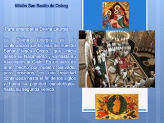 Misión San Basilio de Ostrog
Para entender la Divina Liturgia
La Divina Liturgia es la
continuación de la vida de nuestro
Señor Jesús Cristo, que inicia
desde su Nacimiento y va hasta su
Ascensión al Cielo. Es un acto de
amor hecho por nuestro Salvador
para nosotros, es una realidad
continuada hasta el fin de los siglos
y hasta la plenitud escatológica,
hasta su segunda venida.
 