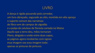 LIVRO
A dança é rígida passando pelo corredor,
um livro abraçado, segurado ao alto, mantido em alto apreço
o suporte comum das narrativas
de fibra vem de campos de algodão
e a polpa de celulose de floresta cortada no Maine
Aquilo que a terra deu, mãos tornaram
Plano, delgado e unido entre duas capas,
as páginas agora recobertas com signos
essa imagem soa essa imagem toda:
apenas as pinturas de pinturas
 