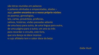 são letras reunidas em palavras
e palavras alinhadas e empacotadas, atadas –
aqui, porém encontra-se o nosso próprio núcleo:
os poemas, genealogias,
leis, cartas, provérbios, profecias,
salmos, histórias, visões passadas adiante
de uma boca para outra, de uma língua para outra,
de uma página para a outra; um ano ou três
para recordar o circuito, este livro,
que ora dança no doce incenso
e cujo alfabeto tem o sabor doce do beijo
Gabe Huck
 