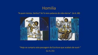 Homilia
“A quem iremos, Senhor? Só Tu tens palavras de vida eterna” (Jo 6, 68)
“Hoje se cumpriu esta passagem da Escritura que acabais de ouvir ”
(Lc 4, 21)
 