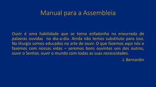 Manual para a Assembleia
Ouvir é uma habilidade que se torna enfadonha na enxurrada de
palavras ouvidas no dia-a-dia. Ainda não temos substituto para isso.
Na liturgia somos educados na arte de ouvir. O que fazemos aqui nós o
fazemos com nossas vidas – seremos bons ouvintes uns dos outros,
ouvir o Senhor, ouvir o mundo com todas as suas necessidades.
J. Bernardin
 