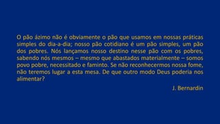 O pão ázimo não é obviamente o pão que usamos em nossas práticas
simples do dia-a-dia; nosso pão cotidiano é um pão simples, um pão
dos pobres. Nós lançamos nosso destino nesse pão com os pobres,
sabendo nós mesmos – mesmo que abastados materialmente – somos
povo pobre, necessitado e faminto. Se não reconhecermos nossa fome,
não teremos lugar a esta mesa. De que outro modo Deus poderia nos
alimentar?
J. Bernardin
 