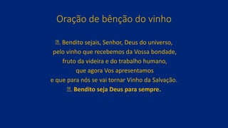 Oração de bênção do vinho
ꝟ. Bendito sejais, Senhor, Deus do universo,
pelo vinho que recebemos da Vossa bondade,
fruto da videira e do trabalho humano,
que agora Vos apresentamos
e que para nós se vai tornar Vinho da Salvação.
ꝟ. Bendito seja Deus para sempre.
 