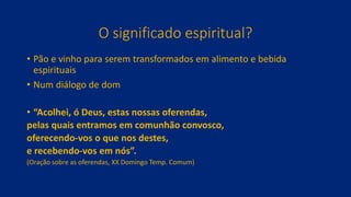 O significado espiritual?
• Pão e vinho para serem transformados em alimento e bebida
espirituais
• Num diálogo de dom
• “Acolhei, ó Deus, estas nossas oferendas,
pelas quais entramos em comunhão convosco,
oferecendo-vos o que nos destes,
e recebendo-vos em nós”.
(Oração sobre as oferendas, XX Domingo Temp. Comum)
 