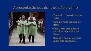 Apresentação dos dons de pão e vinho
• Trazendo o dom de nossas
vidas
• Uma permuta sagrada de
dons
• Orai... Para que o nosso
sacrifício seja aceito por
Deus...
• Receba o Senhor por tuas
mãos este sacrifício...
 