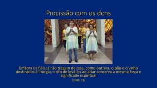 Procissão com os dons
Embora os fiéis já não tragam de casa, como outrora, o pão e o vinho
destinados à liturgia, o rito de levá-los ao altar conserva a mesma força e
significado espiritual
(IGMR, 73)
 