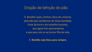 Oração de bênção do pão
ꝟ. Bendito sejais, Senhor, Deus do universo,
pelo pão que recebemos da Vossa bondade,
fruto da terra e do trabalho humano,
que agora Vos apresentamos
e que para nós se vai tornar Pão da vida.
ꝟ. Bendito seja Deus para sempre.
 