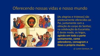 Oferecendo nossas vidas e nosso mundo
[As alegrias e tristezas] são
piedosamente oferecidos ao
Pai, juntamente com a
oblação do corpo do Senhor,
na celebração da Eucaristia.
E deste modo, os leigos,
agindo em toda a parte
santamente, como
adoradores, consagram a
Deus o próprio mundo.
cf. Lumen Gentium, 34
 