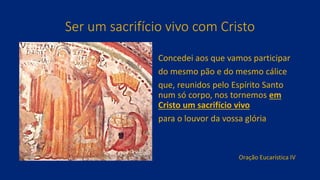 Ser um sacrifício vivo com Cristo
Concedei aos que vamos participar
do mesmo pão e do mesmo cálice
que, reunidos pelo Espírito Santo
num só corpo, nos tornemos em
Cristo um sacrifício vivo
para o louvor da vossa glória
Oração Eucarística IV
 