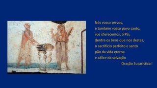 Nós vosso servos,
e também vosso povo santo,
vos oferecemos, ó Pai,
dentre os bens que nos destes,
o sacrifício perfeito e santo
pão da vida eterna
e cálice da salvação
Oração Eucarística I
 