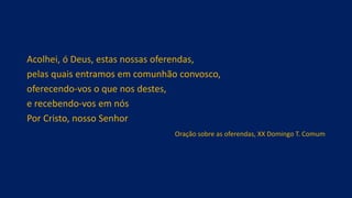 Acolhei, ó Deus, estas nossas oferendas,
pelas quais entramos em comunhão convosco,
oferecendo-vos o que nos destes,
e recebendo-vos em nós
Por Cristo, nosso Senhor
Oração sobre as oferendas, XX Domingo T. Comum
 