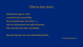 Oferta dos dons
Celebrando agora, ó Pai,
a memória do vosso Filho,
da sua paixão que nos salva [...]
nós vos oferecemos em ação de graças
Este sacrifício de vida e santidade.
Que ele faça de nós uma oferenda perfeita...
Oração Eucarística III
 