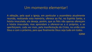 Um momento elementar!
A oblação, pela qual a Igreja, em particular a assembleia atualmente
reunida, realizando esta memória, oferece ao Pai, no Espírito Santo, a
hóstia imaculada, ela deseja, porém, que os fiéis não apenas ofereçam
a hóstia imaculada, mas aprendam a oferecer-se a si próprios, e se
aperfeiçoem, cada vez mais, pela manifestação do Cristo, na união com
Deus e com o próximo, para que finalmente Deus seja tudo em todos.
IGRM
 