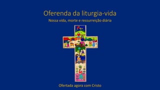Oferenda da liturgia-vida
Nossa vida, morte e ressurreição diária
Ofertada agora com Cristo
 