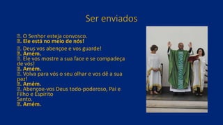 Ser enviados
ꝟ. O Senhor esteja convosco.
ꝶ. Ele está no meio de nós!
ꝟ. Deus vos abençoe e vos guarde!
ꝶ. Amém.
ꝟ. Ele vos mostre a sua face e se compadeça
de vós!
ꝶ. Amém.
ꝟ. Volva para vós o seu olhar e vos dê a sua
paz!
ꝶ. Amém.
ꝟ. Abençoe-vos Deus todo-poderoso, Pai e
Filho e Espírito
Santo.
ꝶ. Amém.
 