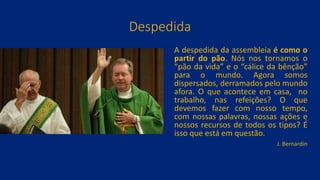Despedida
A despedida da assembleia é como o
partir do pão. Nós nos tornamos o
“pão da vida” e o “cálice da bênção”
para o mundo. Agora somos
dispersados, derramados pelo mundo
afora. O que acontece em casa, no
trabalho, nas refeições? O que
devemos fazer com nosso tempo,
com nossas palavras, nossas ações e
nossos recursos de todos os tipos? É
isso que está em questão.
J. Bernardin
 