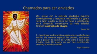 Chamados para ser enviados
Ite, missa est. A referida saudação exprime
sinteticamente a natureza missionária da Igreja;
seria bom ajudar o povo de Deus a aprofundar
essa dimensão constitutiva da vida eclesial,
tirando inspiração da liturgia.
Bento XVI
[...] participar na Eucaristia engaja-nos em relação aos
outros, de maneira especial aos pobres, educando-
nos a passar da carne de Cristo para a carne dos
irmãos, onde Ele espera ser por nós reconhecido,
servido, honrado e amado.
Papa Francisco
 