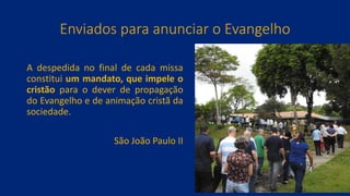 Enviados para anunciar o Evangelho
A despedida no final de cada missa
constitui um mandato, que impele o
cristão para o dever de propagação
do Evangelho e de animação cristã da
sociedade.
São João Paulo II
 