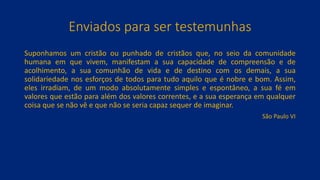 Enviados para ser testemunhas
Suponhamos um cristão ou punhado de cristãos que, no seio da comunidade
humana em que vivem, manifestam a sua capacidade de compreensão e de
acolhimento, a sua comunhão de vida e de destino com os demais, a sua
solidariedade nos esforços de todos para tudo aquilo que é nobre e bom. Assim,
eles irradiam, de um modo absolutamente simples e espontâneo, a sua fé em
valores que estão para além dos valores correntes, e a sua esperança em qualquer
coisa que se não vê e que não se seria capaz sequer de imaginar.
São Paulo VI
 