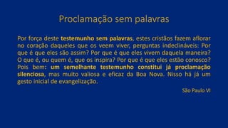 Proclamação sem palavras
Por força deste testemunho sem palavras, estes cristãos fazem aflorar
no coração daqueles que os veem viver, perguntas indeclináveis: Por
que é que eles são assim? Por que é que eles vivem daquela maneira?
O que é, ou quem é, que os inspira? Por que é que eles estão conosco?
Pois bem: um semelhante testemunho constitui já proclamação
silenciosa, mas muito valiosa e eficaz da Boa Nova. Nisso há já um
gesto inicial de evangelização.
São Paulo VI
 