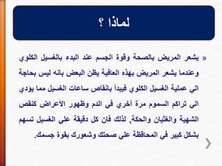 »‫يشعر‬‫المريض‬‫بالصحة‬‫وقوة‬‫الجسم‬‫عند‬‫البدء‬‫بالغسيل‬‫ال‬‫كلوي‬
‫وعندما‬‫يشعر‬‫المريض‬‫بهذه‬‫العافية‬‫يظن‬‫البعض‬‫بانه‬‫ليس‬‫بحاجة‬
‫الي‬‫عملية‬‫الغسيل‬‫الكلوي‬‫فيبدأ‬‫بانقاص‬‫ساعات‬‫الغسيل‬‫م‬‫ما‬‫يؤدي‬
‫الي‬‫تراكم‬‫السموم‬‫مرة‬‫أخري‬‫في‬‫الدم‬‫وظهور‬‫األعراض‬‫كنقص‬
‫الشهية‬‫والغثيان‬‫والحكة‬,‫لذلك‬‫فان‬‫كل‬‫دقيقة‬‫علي‬‫الغسيل‬‫ت‬‫سهم‬
‫بشكل‬‫كبير‬‫في‬‫المحاقظة‬‫علي‬‫صحتك‬‫وشعورك‬‫بقوة‬‫جسمك‬.
‫؟‬ ‫لماذا‬
 