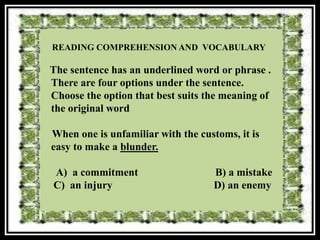READING COMPREHENSION AND VOCABULARY

The sentence has an underlined word or phrase .
There are four options under the sentence.
Choose the option that best suits the meaning of
the original word

When one is unfamiliar with the customs, it is
easy to make a blunder.

A) a commitment                    B) a mistake
C) an injury                       D) an enemy
 
