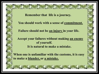 Remember that life is a journey.

   You should work with a sense of commitment.

   Failure should not be an injury in your life.

  Accept your failures without making an enemy
                of yourself.
        It is natural to make a mistake.

When one is unfamiliar with the customs, it is easy
to make a blunder, or a mistake.
 