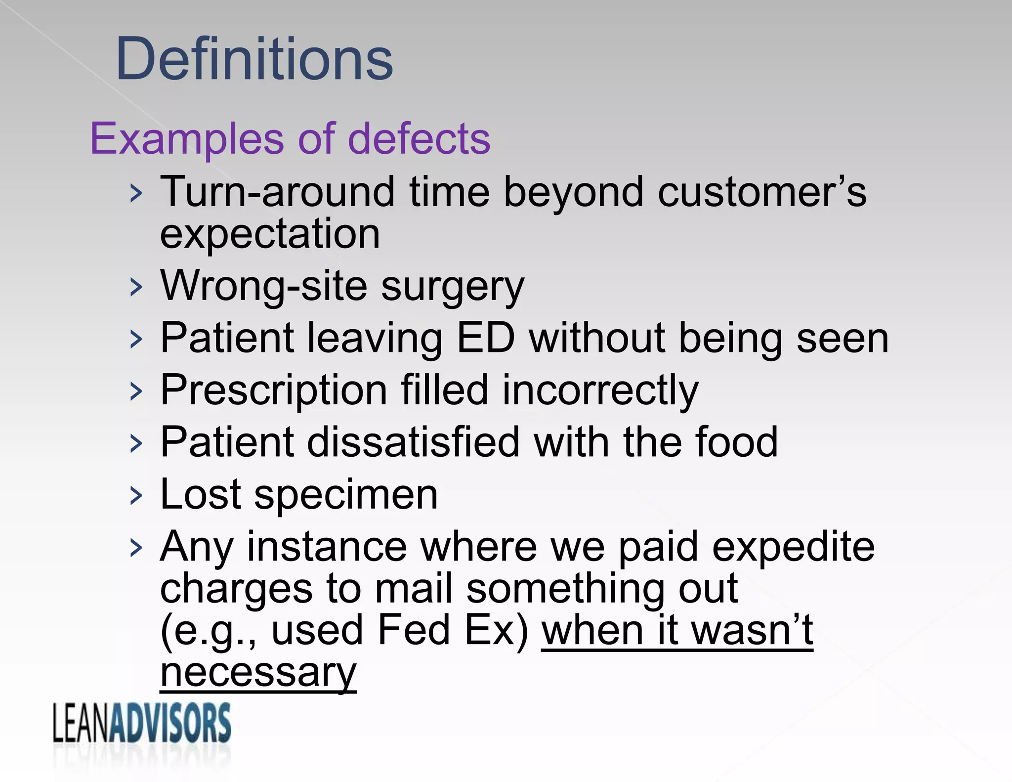Examples of defects
› Turn-around time beyond customer’s
expectation
› Wrong-site surgery
› Patient leaving ED without being seen
› Prescription filled incorrectly
› Patient dissatisfied with the food
› Lost specimen
› Any instance where we paid expedite
charges to mail something out
(e.g., used Fed Ex) when it wasn’t
necessary
Definitions
 