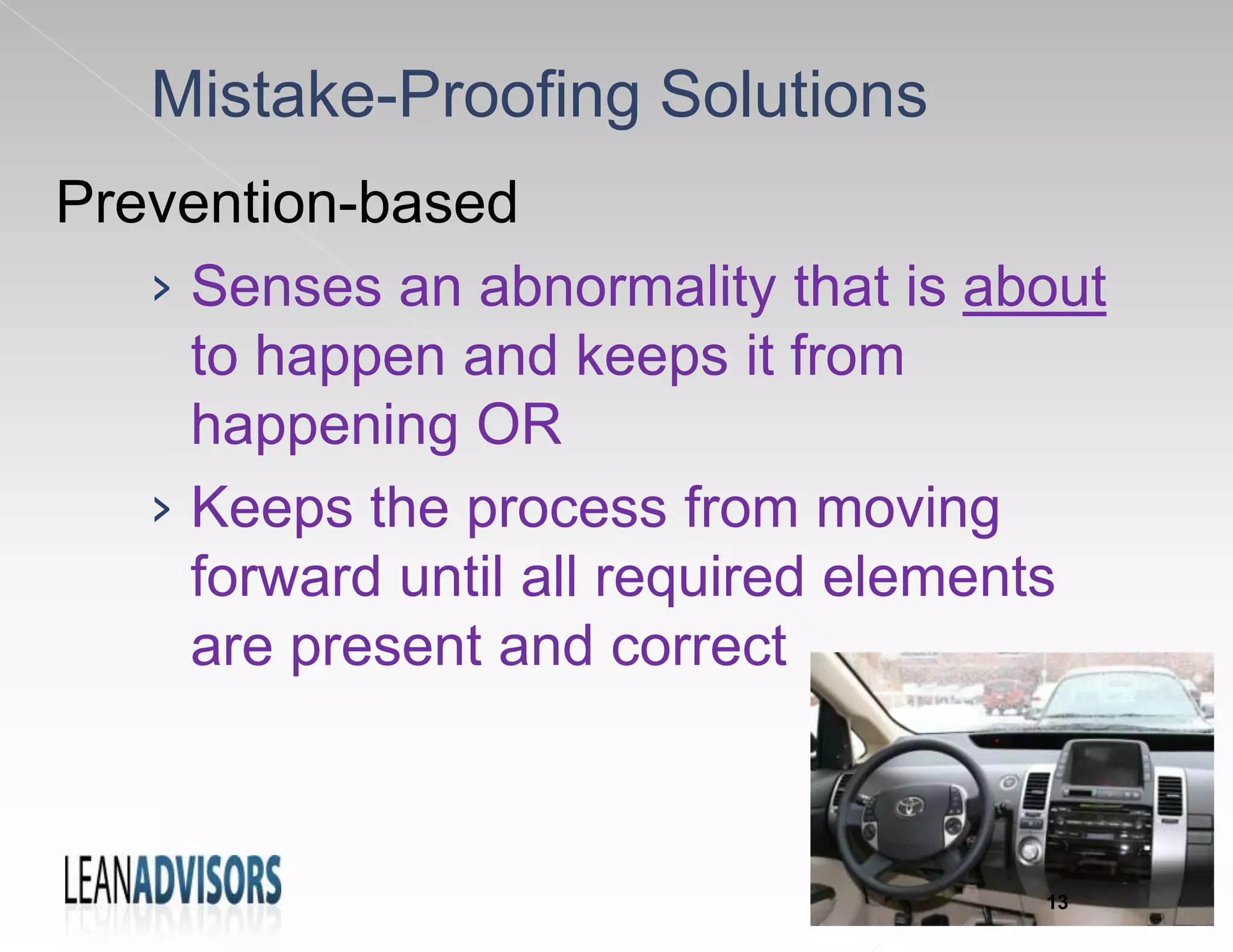 Mistake-Proofing Solutions
Prevention-based
› Senses an abnormality that is about
to happen and keeps it from
happening OR
› Keeps the process from moving
forward until all required elements
are present and correct
13
 