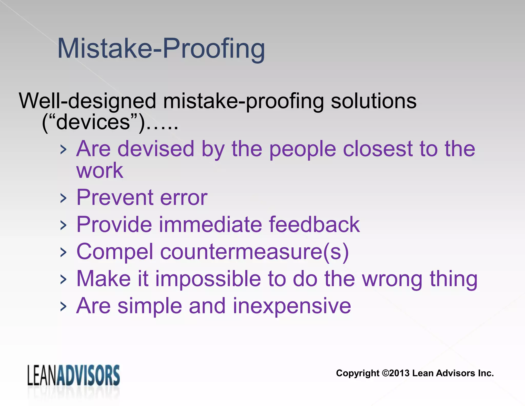 Mistake-Proofing
Well-designed mistake-proofing solutions
(“devices”)…..
› Are devised by the people closest to the
work
› Prevent error
› Provide immediate feedback
› Compel countermeasure(s)
› Make it impossible to do the wrong thing
› Are simple and inexpensive
Copyright ©2013 Lean Advisors Inc.
 