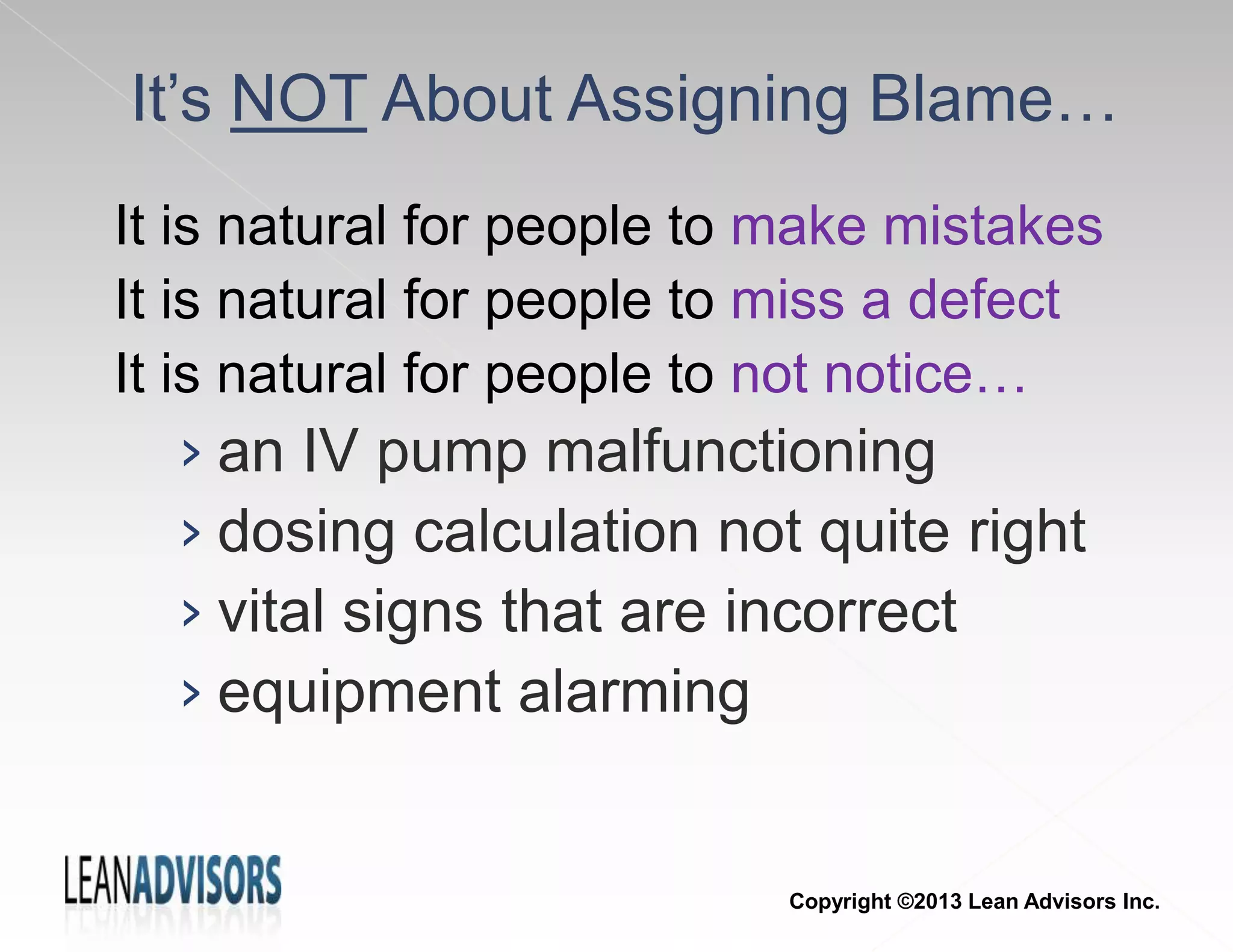 It’s NOT About Assigning Blame…
It is natural for people to make mistakes
It is natural for people to miss a defect
It is natural for people to not notice…
› an IV pump malfunctioning
› dosing calculation not quite right
› vital signs that are incorrect
› equipment alarming
Copyright ©2013 Lean Advisors Inc.
 