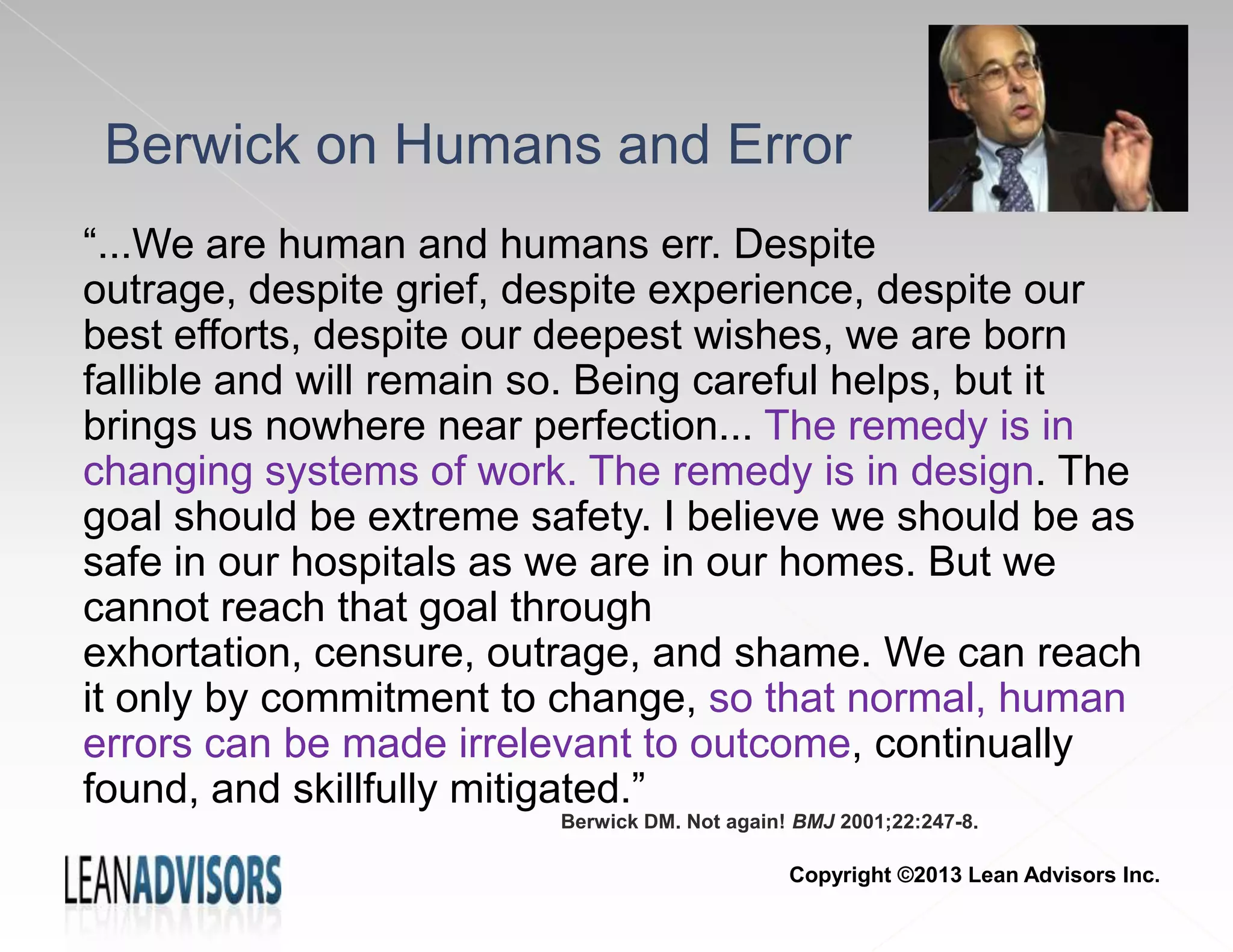 Berwick on Humans and Error
“...We are human and humans err. Despite
outrage, despite grief, despite experience, despite our
best efforts, despite our deepest wishes, we are born
fallible and will remain so. Being careful helps, but it
brings us nowhere near perfection... The remedy is in
changing systems of work. The remedy is in design. The
goal should be extreme safety. I believe we should be as
safe in our hospitals as we are in our homes. But we
cannot reach that goal through
exhortation, censure, outrage, and shame. We can reach
it only by commitment to change, so that normal, human
errors can be made irrelevant to outcome, continually
found, and skillfully mitigated.”
Berwick DM. Not again! BMJ 2001;22:247-8.
Copyright ©2013 Lean Advisors Inc.
 