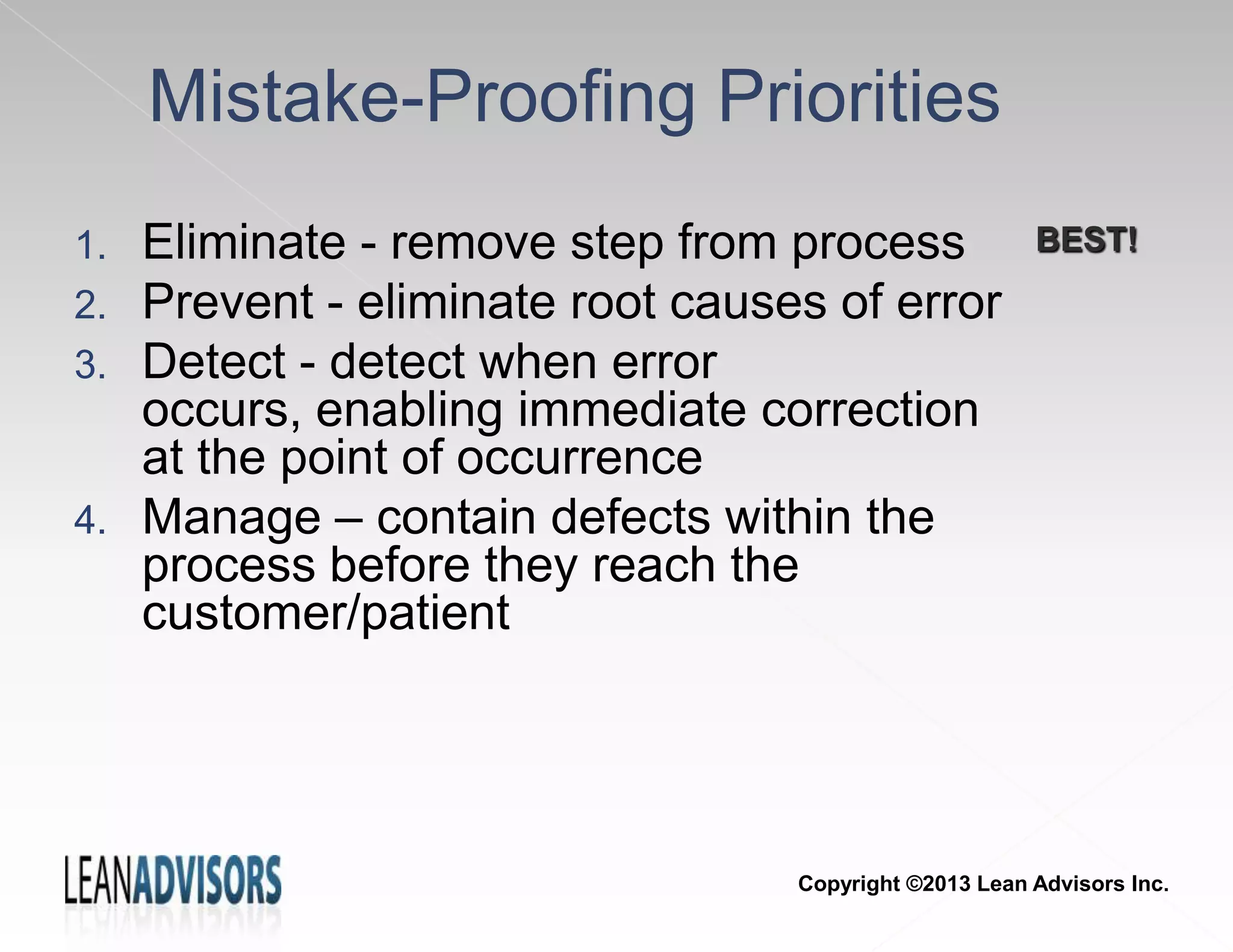 Mistake-Proofing Priorities
1. Eliminate - remove step from process
2. Prevent - eliminate root causes of error
3. Detect - detect when error
occurs, enabling immediate correction
at the point of occurrence
4. Manage – contain defects within the
process before they reach the
customer/patient
BEST!
Copyright ©2013 Lean Advisors Inc.
 