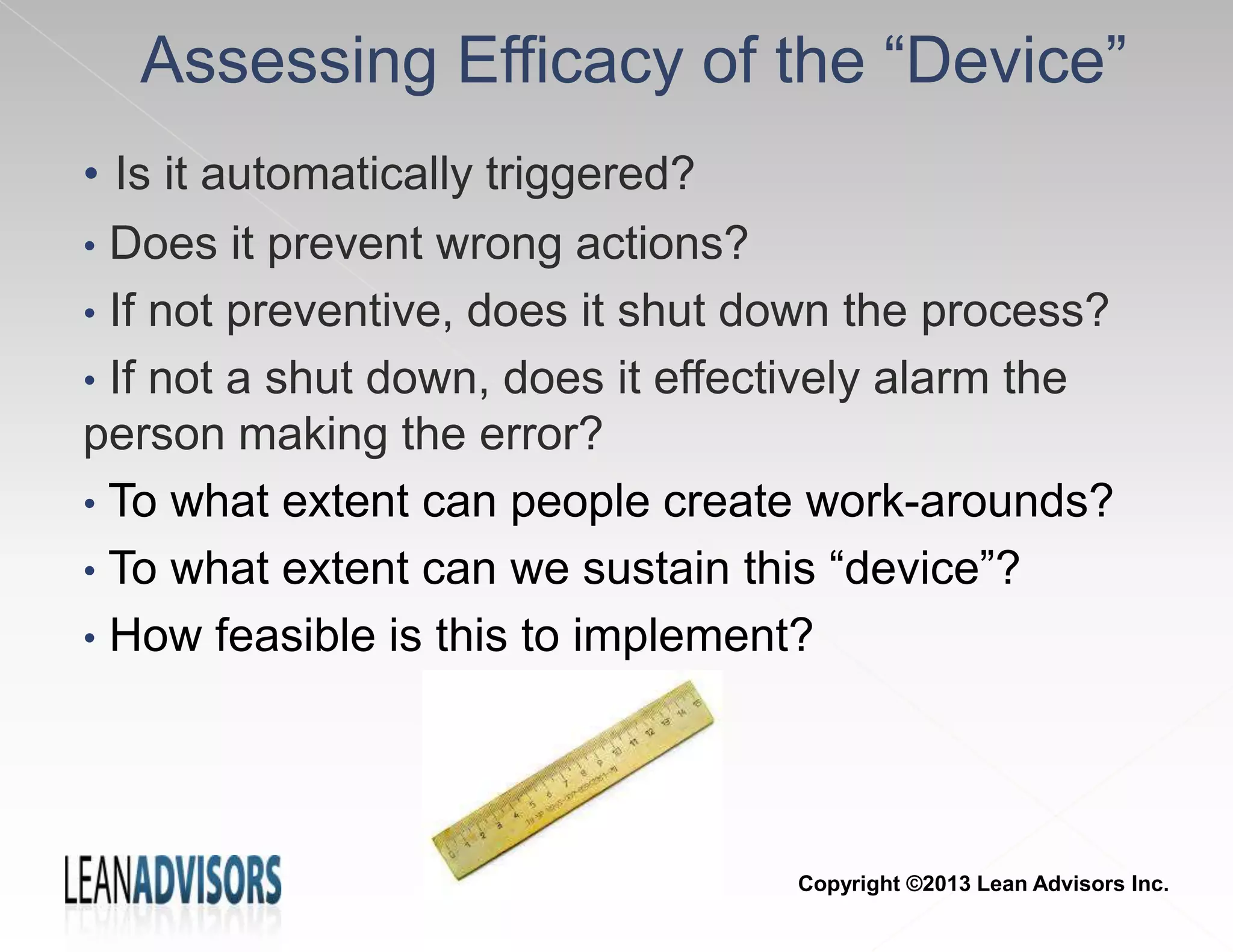 Assessing Efficacy of the “Device”
• Is it automatically triggered?
• Does it prevent wrong actions?
• If not preventive, does it shut down the process?
• If not a shut down, does it effectively alarm the
person making the error?
• To what extent can people create work-arounds?
• To what extent can we sustain this “device”?
• How feasible is this to implement?
Copyright ©2013 Lean Advisors Inc.
 
