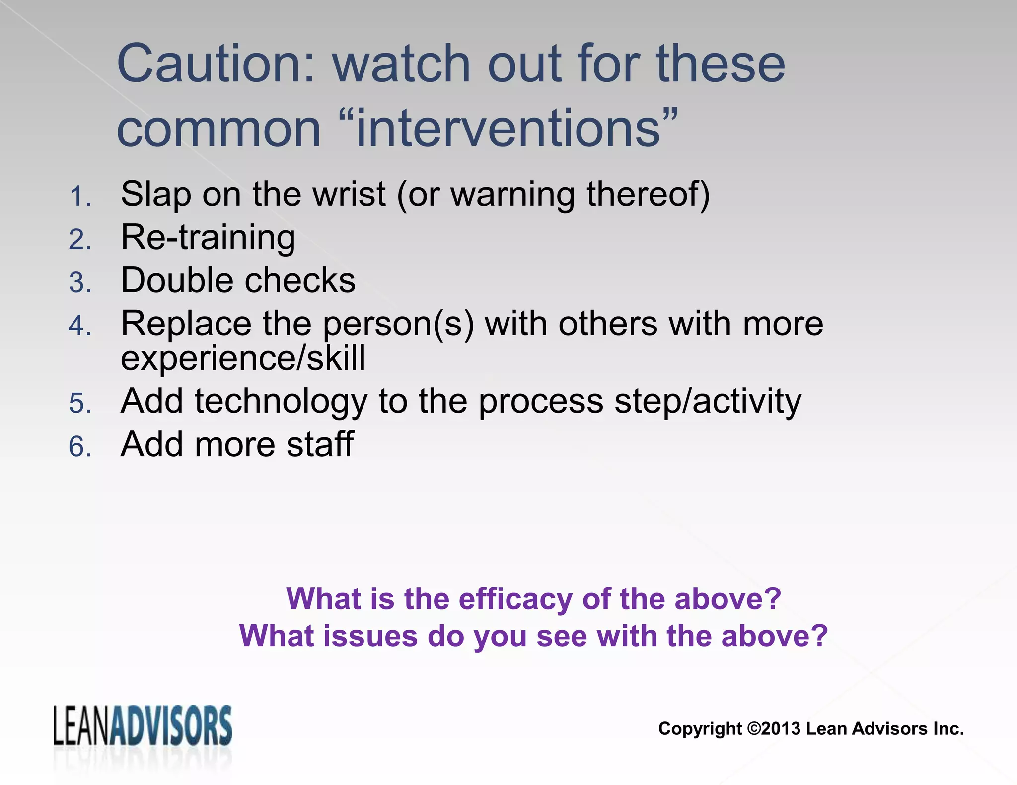 1. Slap on the wrist (or warning thereof)
2. Re-training
3. Double checks
4. Replace the person(s) with others with more
experience/skill
5. Add technology to the process step/activity
6. Add more staff
Caution: watch out for these
common “interventions”
What is the efficacy of the above?
What issues do you see with the above?
Copyright ©2013 Lean Advisors Inc.
 