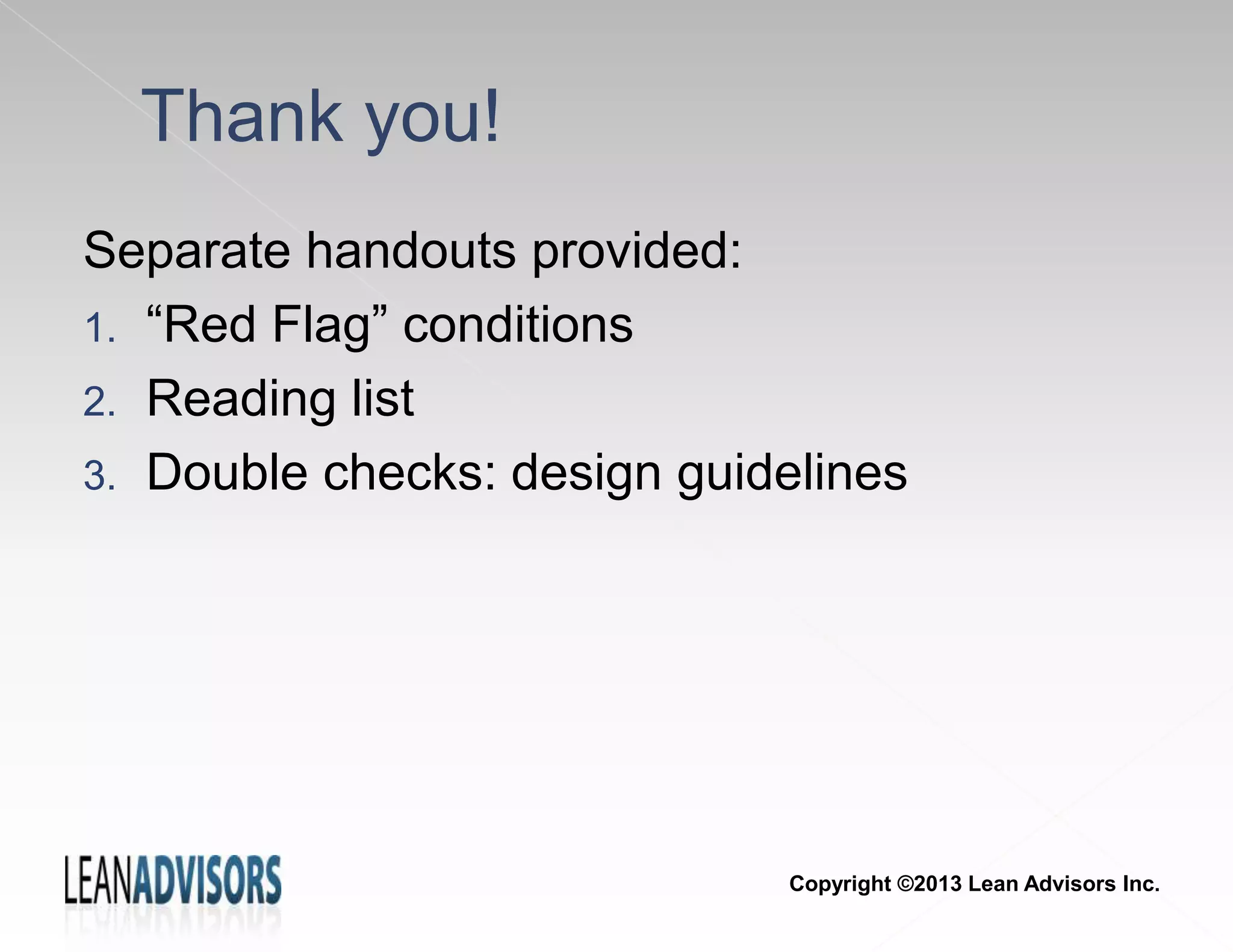 Separate handouts provided:
1. “Red Flag” conditions
2. Reading list
3. Double checks: design guidelines
Thank you!
Copyright ©2013 Lean Advisors Inc.
 