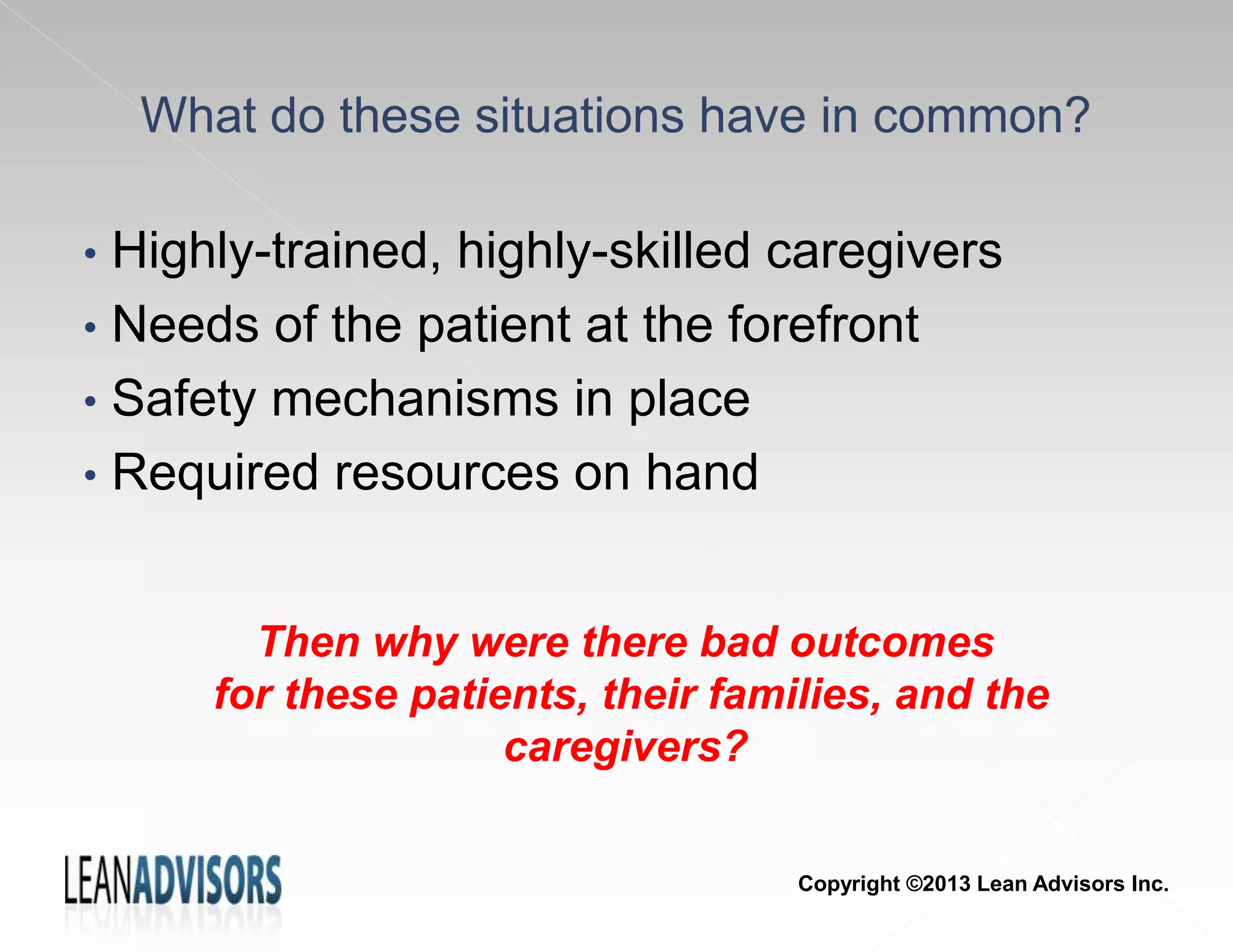 • Highly-trained, highly-skilled caregivers
• Needs of the patient at the forefront
• Safety mechanisms in place
• Required resources on hand
What do these situations have in common?
Then why were there bad outcomes
for these patients, their families, and the
caregivers?
Copyright ©2013 Lean Advisors Inc.
 