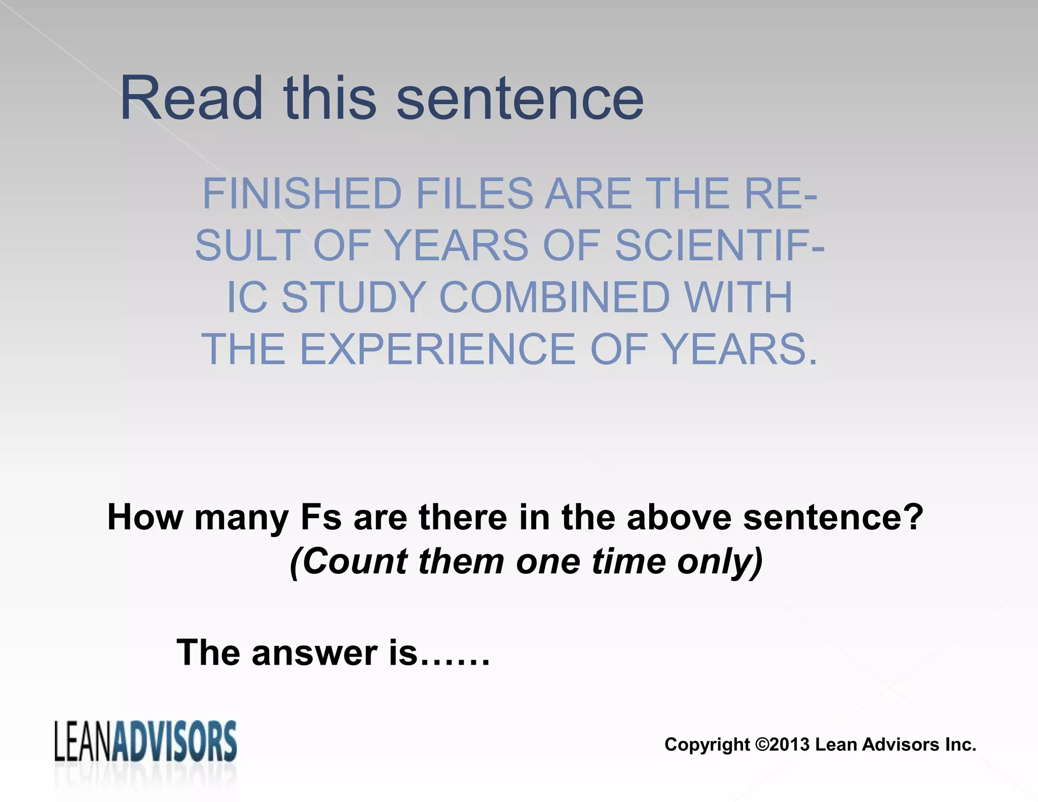 Read this sentence
FINISHED FILES ARE THE RE-
SULT OF YEARS OF SCIENTIF-
IC STUDY COMBINED WITH
THE EXPERIENCE OF YEARS.
How many Fs are there in the above sentence?
(Count them one time only)
The answer is……
Copyright ©2013 Lean Advisors Inc.
 