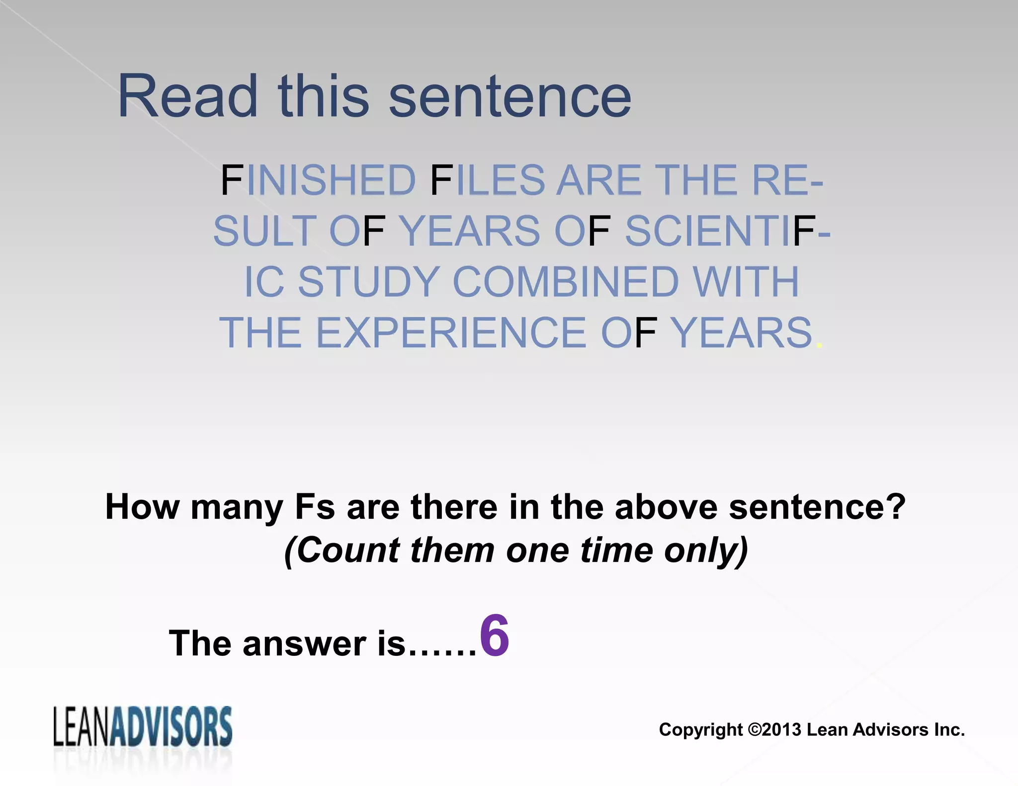 Read this sentence
FINISHED FILES ARE THE RE-
SULT OF YEARS OF SCIENTIF-
IC STUDY COMBINED WITH
THE EXPERIENCE OF YEARS.
The answer is……6
How many Fs are there in the above sentence?
(Count them one time only)
Copyright ©2013 Lean Advisors Inc.
 