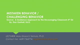 MISTAKEN BEHAVIOR /
CHALLENGING BEHAVIOR
Source: A Guidance Approach for the Encouraging Classroom 4th
Ed
By: Dan Gartrell, Ed.D.
LECTURER: Mary Grace S. Termulo, Ph.D.LECTURER: Mary Grace S. Termulo, Ph.D.
Contact me: +63917563774;Contact me: +63917563774; mgstermulo@yahoo.commgstermulo@yahoo.com
 