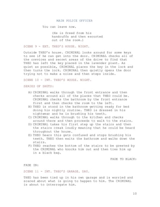 10
MAIN POLICE OFFICER
You can leave now.
(He is freed from his
handcuffs and then escorted
out of the room.)
SCENE 9 - EXT. THEO’S HOUSE. NIGHT.
Outside THEO’s house. CRIMINAL looks around for some keys
to see if he can get into the door. CRIMINAL checks all of
the crevices and secret areas of the drive to find that
THEO has left the key placed in the lavender plant. As
quiet as possible, CRIMINAL places the key in the lock and
then turns the lock. CRIMINAL then quietly opens the door
trying not to make a noise and then steps inside.
SCENE 10 - INT. THEO’S HOUSE. NIGHT.
SERIES OF SHOTS:
A) CRIMINAL walks through the front entrance and then
checks around all of the places that THEO could be.
CRIMINAL checks the bathroom by the front entrance
first and then checks the room to the left.
B) THEO is stood in the bathroom getting ready for bed
doing his nightly routine. THEO is dressed in his
nightwear and he is brushing his teeth.
C) CRIMINAL walks through to the kitchen and checks
around there and then proceeds to walk to the stairs.
D) CRIMINAL takes his first step up the stairs and then
the stairs creak loudly meaning that he could be heard
throughout the house.
E) THEO hears this gets confused and stops brushing his
teeth. THEO then exits the bathroom and walks down the
stairs.
F) THEO reaches the bottom of the stairs to be greeted by
the CRIMINAL who knocks him out and then ties him up
in a black bag.
FADE TO BLACK:
FADE IN:
SCENE 11 - INT. THEO’S GARAGE. DAY.
THEO has been tied up in his own garage and is worried and
scared about what is going to happen to him. The CRIMINAL
is about to interrogate him.
 