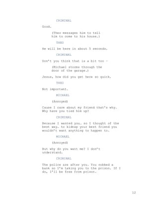 12
CRIMINAL
Good.
(Theo messages him to tell
him to come to his house.)
THEO
He will be here in about 5 seconds.
CRIMINAL
Don’t you think that is a bit too –
(Michael storms through the
door of the garage.)
Jesus, how did you get here so quick.
THEO
Not important.
MICHAEL
(Annoyed)
Cause I care about my friend that’s why.
Why have you tied him up?
CRIMINAL
Because I wanted you… so I thought of the
best way… to kidnap your best friend you
wouldn’t want anything to happen to.
MICHAEL
(Annoyed)
But why do you want me? I don’t
understand.
CRIMINAL
The police are after you. You robbed a
bank so I’m taking you to the prison. If I
do, I’ll be free from prison.
 
