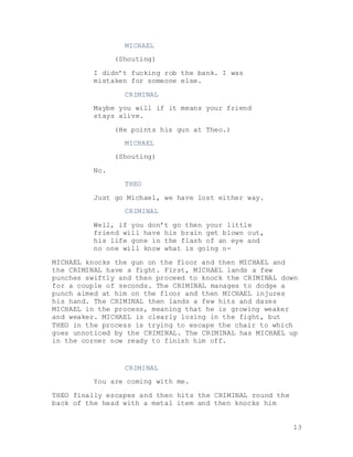 13
MICHAEL
(Shouting)
I didn’t fucking rob the bank. I was
mistaken for someone else.
CRIMINAL
Maybe you will if it means your friend
stays alive.
(He points his gun at Theo.)
MICHAEL
(Shouting)
No.
THEO
Just go Michael, we have lost either way.
CRIMINAL
Well, if you don’t go then your little
friend will have his brain get blown out,
his life gone in the flash of an eye and
no one will know what is going o-
MICHAEL knocks the gun on the floor and then MICHAEL and
the CRIMINAL have a fight. First, MICHAEL lands a few
punches swiftly and then proceed to knock the CRIMINAL down
for a couple of seconds. The CRIMINAL manages to dodge a
punch aimed at him on the floor and then MICHAEL injures
his hand. The CRIMINAL then lands a few hits and dazes
MICHAEL in the process, meaning that he is growing weaker
and weaker. MICHAEL is clearly losing in the fight, but
THEO in the process is trying to escape the chair to which
goes unnoticed by the CRIMINAL. The CRIMINAL has MICHAEL up
in the corner now ready to finish him off.
CRIMINAL
You are coming with me.
THEO finally escapes and then hits the CRIMINAL round the
back of the head with a metal item and then knocks him
 