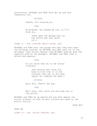 14
unconscious. MICHAEL and THEO both get up and dust
themselves off.
MICHAEL
Thanks. For covering me.
THEO
No problem. You helped me out, so I’ll
help you.
(They open the garage door by
the switch and then walks
out.)
SCENE 12 - EXT. OUTSIDE THEO’S HOUSE. DAY.
MICHAEL and THEO exit the garage and then they walk down
the driveway talking. As MICHAEL and THEO walk out of the
driveway, they notice someone like MICHAEL walking down the
opposite side of the pavement. MICHAEL and THEO take a
minute and examine.
THEO
Do you think that he is the actual
criminal?
(The ominous man turns his
head to find that it is the
criminal that was in the news
report for robbing the bank.)
MICHAEL
Holy shit. That’s the guy.
THEO
Well then… lets catch him and take him to
the police.
MICHAEL and THEO go up behind him and then ambush the
actual criminal so that he gets injured and taken to the
police station.
FADE OUT:
FADE IN:
SCENE 14 - INT. POLICE STATION. DAY.
 