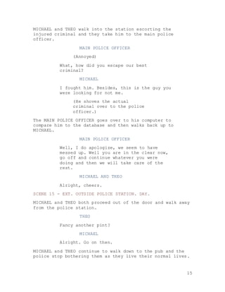 15
MICHAEL and THEO walk into the station escorting the
injured criminal and they take him to the main police
officer.
MAIN POLICE OFFICER
(Annoyed)
What, how did you escape our best
criminal?
MICHAEL
I fought him. Besides, this is the guy you
were looking for not me.
(He shoves the actual
criminal over to the police
officer.)
The MAIN POLICE OFFICER goes over to his computer to
compare him to the database and then walks back up to
MICHAEL.
MAIN POLICE OFFICER
Well, I do apologize, we seem to have
messed up. Well you are in the clear now,
go off and continue whatever you were
doing and then we will take care of the
rest.
MICHAEL AND THEO
Alright, cheers.
SCENE 15 - EXT. OUTSIDE POLICE STATION. DAY.
MICHAEL and THEO both proceed out of the door and walk away
from the police station.
THEO
Fancy another pint?
MICHAEL
Alright. Go on then.
MICHAEL and THEO continue to walk down to the pub and the
police stop bothering them as they live their normal lives.
 