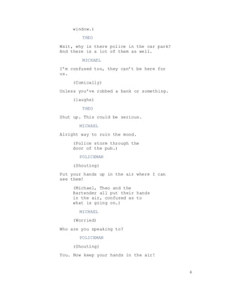 4
window.)
THEO
Wait, why is there police in the car park?
And there is a lot of them as well.
MICHAEL
I’m confused too, they can’t be here for
us.
(Comically)
Unless you’ve robbed a bank or something.
(laughs)
THEO
Shut up. This could be serious.
MICHAEL
Alright way to ruin the mood.
(Police storm through the
door of the pub.)
POLICEMAN
(Shouting)
Put your hands up in the air where I can
see them!
(Michael, Theo and the
Bartender all put their hands
in the air, confused as to
what is going on.)
MICHAEL
(Worried)
Who are you speaking to?
POLICEMAN
(Shouting)
You. Now keep your hands in the air!
 