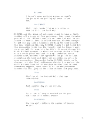 5
MICHAEL
I haven’t done anything wrong, so what’s
the point of me putting my hands in the
air.
POLICEMAN
Right then. Looks like we are going to
have to do it the hard way.
MICHAEL and the group of policemen start to have a fight,
fending off a group of four policeman. They start throwing
punches at him. MICHAEL uses his reflexes and what he has
learnt in martial arts to defend himself. MICHAEL manages
to get one guy into a headlock and bang his head against
the bar, knocking him out. MICHAEL starts to get tired but
the adrenaline kicks in. The thought that he doesn’t want
to go to jail for something he didn’t do races through his
mind. MICHAEL manages to knock out another police officer
with a swift punch and then in a split-second, ducks
another hook. MICHAEL then uppercuts the police officer
attempting the hook and kicks him relentlessly until he
goes unconscious. Staggering back, MICHAEL shouts as he
charges into the final policeman, shoving him against the
wall. MICHAEL runs out of the door worried just in case
something happens. THEO looks at all of the policeman
knocked out and lying on the floor shocked and perplexed.
THEO
(Looking at the bodies) Well that was
interesting.
BARTENDER
Just another day at the office.
THEO
So, a load of people knocked out on your
pub floor is a normal thing?
BARTENDER
Oh, you won’t believe the number of drunks
we get.
 