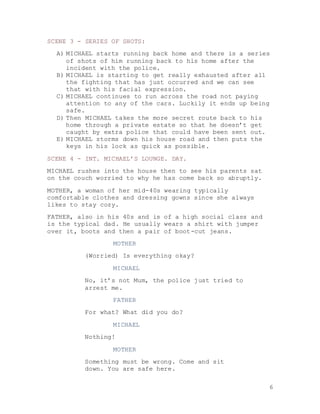 6
SCENE 3 - SERIES OF SHOTS:
A) MICHAEL starts running back home and there is a series
of shots of him running back to his home after the
incident with the police.
B) MICHAEL is starting to get really exhausted after all
the fighting that has just occurred and we can see
that with his facial expression.
C) MICHAEL continues to run across the road not paying
attention to any of the cars. Luckily it ends up being
safe.
D) Then MICHAEL takes the more secret route back to his
home through a private estate so that he doesn’t get
caught by extra police that could have been sent out.
E) MICHAEL storms down his house road and then puts the
keys in his lock as quick as possible.
SCENE 4 - INT. MICHAEL’S LOUNGE. DAY.
MICHAEL rushes into the house then to see his parents sat
on the couch worried to why he has come back so abruptly.
MOTHER, a woman of her mid-40s wearing typically
comfortable clothes and dressing gowns since she always
likes to stay cozy.
FATHER, also in his 40s and is of a high social class and
is the typical dad. He usually wears a shirt with jumper
over it, boots and then a pair of boot-cut jeans.
MOTHER
(Worried) Is everything okay?
MICHAEL
No, it’s not Mum, the police just tried to
arrest me.
FATHER
For what? What did you do?
MICHAEL
Nothing!
MOTHER
Something must be wrong. Come and sit
down. You are safe here.
 
